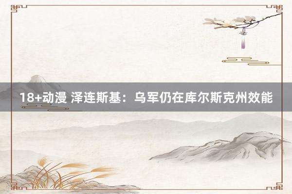 18+动漫 泽连斯基：乌军仍在库尔斯克州效能