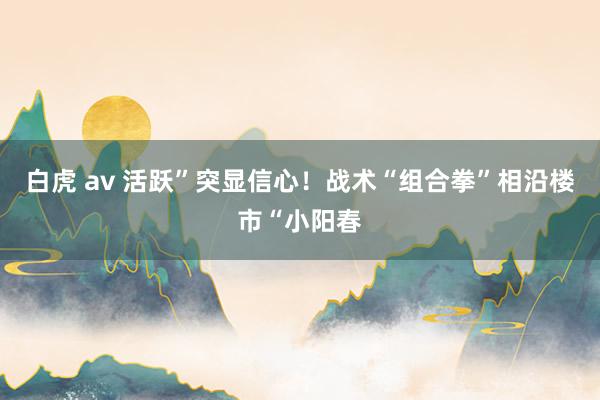 白虎 av 活跃”突显信心！战术“组合拳”相沿楼市“小阳春