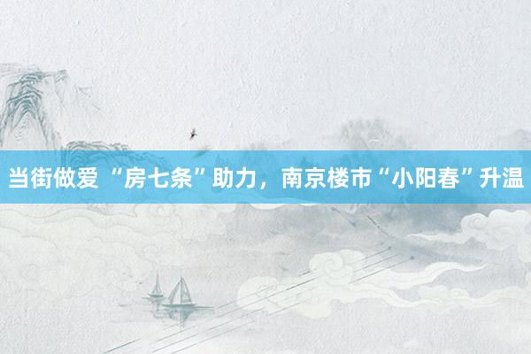 当街做爱 “房七条”助力，南京楼市“小阳春”升温