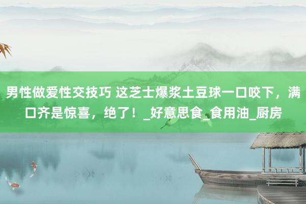 男性做爱性交技巧 这芝士爆浆土豆球一口咬下，满口齐是惊喜，绝了！_好意思食_食用油_厨房