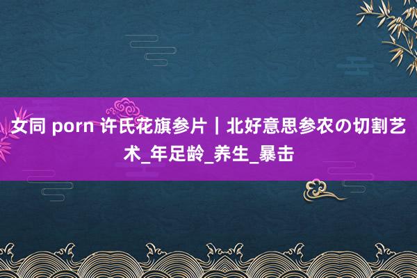 女同 porn 许氏花旗参片｜北好意思参农の切割艺术_年足龄_养生_暴击