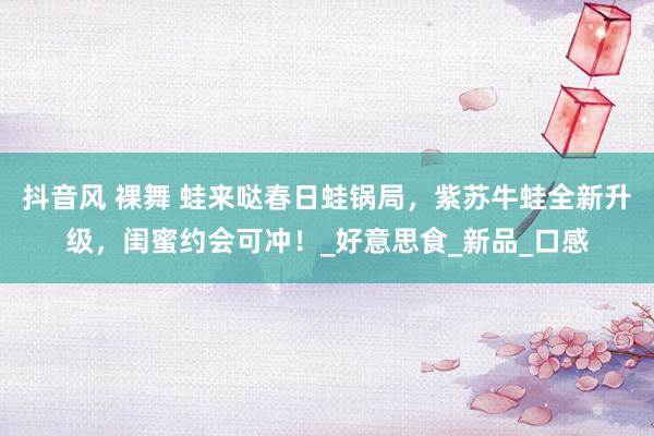 抖音风 裸舞 蛙来哒春日蛙锅局，紫苏牛蛙全新升级，闺蜜约会可冲！_好意思食_新品_口感