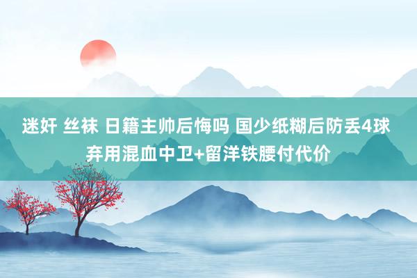 迷奸 丝袜 日籍主帅后悔吗 国少纸糊后防丢4球 弃用混血中卫+留洋铁腰付代价