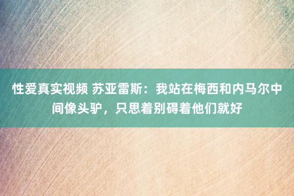 性爱真实视频 苏亚雷斯：我站在梅西和内马尔中间像头驴，只思着别碍着他们就好