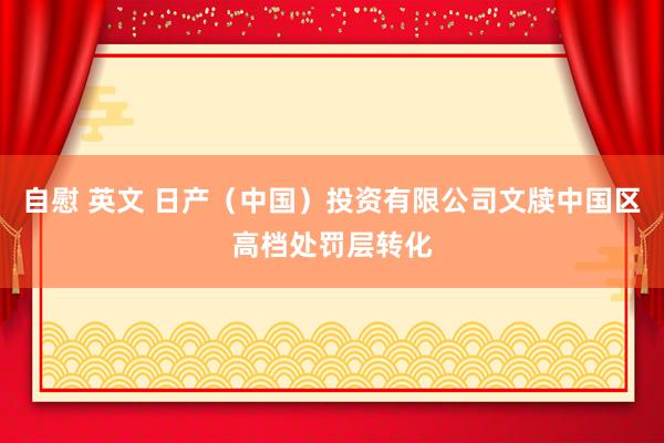 自慰 英文 日产（中国）投资有限公司文牍中国区高档处罚层转化
