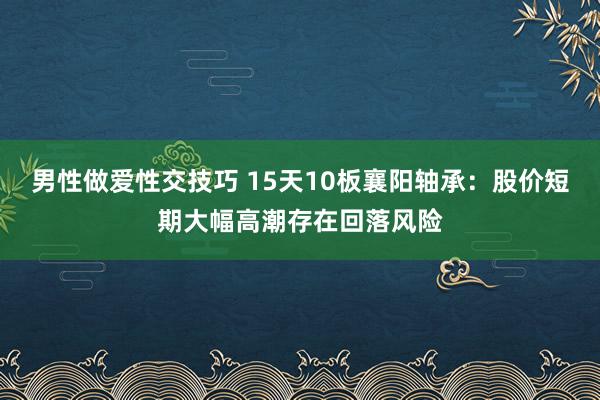 男性做爱性交技巧 15天10板襄阳轴承：股价短期大幅高潮存在回落风险