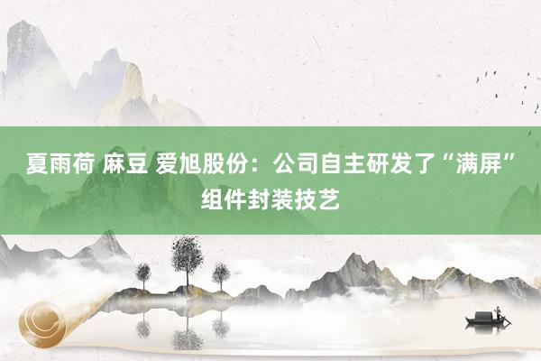 夏雨荷 麻豆 爱旭股份：公司自主研发了“满屏”组件封装技艺