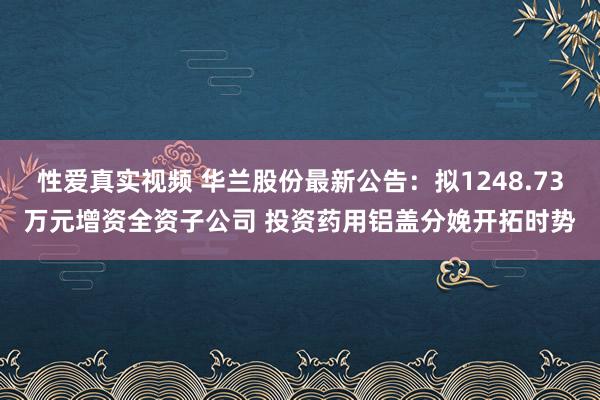 性爱真实视频 华兰股份最新公告：拟1248.73万元增资全资子公司 投资药用铝盖分娩开拓时势