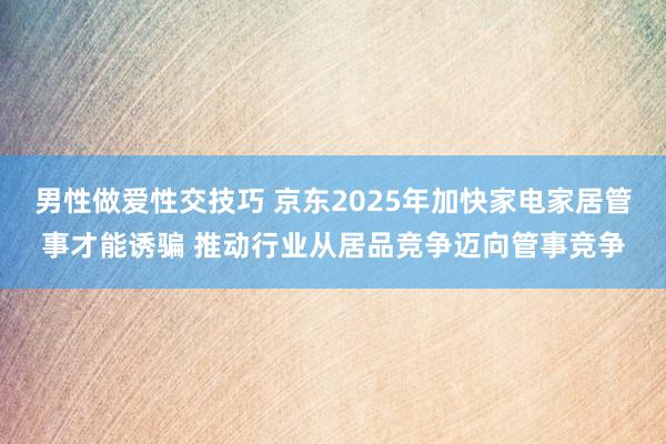 男性做爱性交技巧 京东2025年加快家电家居管事才能诱骗 推动行业从居品竞争迈向管事竞争