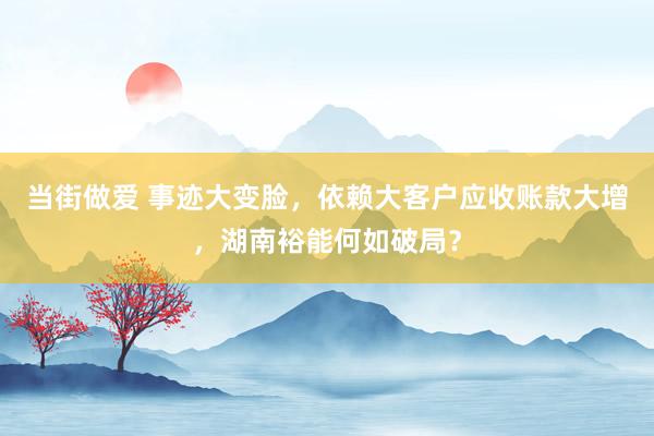 当街做爱 事迹大变脸，依赖大客户应收账款大增，湖南裕能何如破局？
