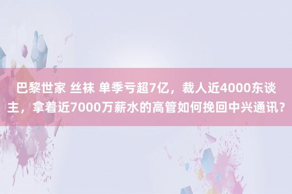 巴黎世家 丝袜 单季亏超7亿，裁人近4000东谈主，拿着近7000万薪水的高管如何挽回中兴通讯？