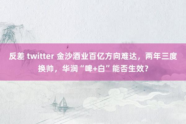 反差 twitter 金沙酒业百亿方向难达，两年三度换帅，华润“啤+白”能否生效？