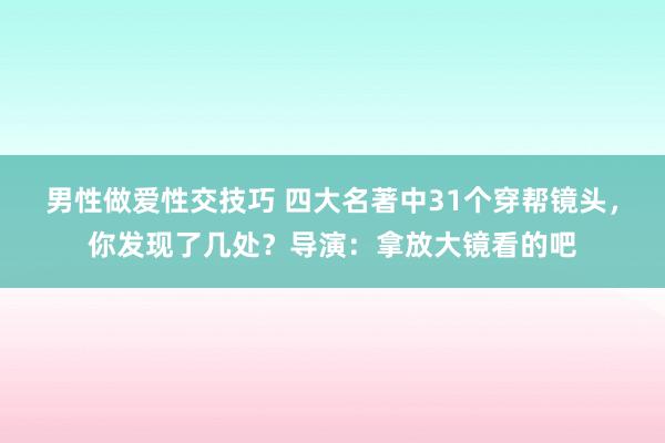 男性做爱性交技巧 四大名著中31个穿帮镜头，你发现了几处？导演：拿放大镜看的吧