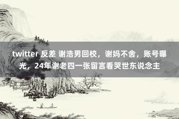 twitter 反差 谢浩男回校，谢妈不舍，账号曝光，24年谢老四一张留言看哭世东说念主