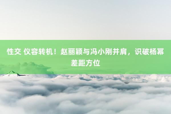 性交 仪容转机！赵丽颖与冯小刚并肩，识破杨幂差距方位