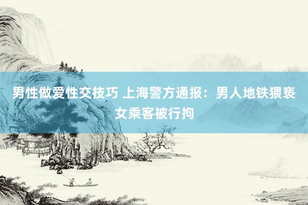 男性做爱性交技巧 上海警方通报：男人地铁猥亵女乘客被行拘