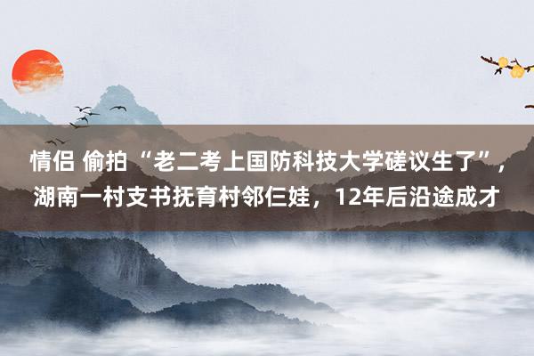 情侣 偷拍 “老二考上国防科技大学磋议生了”，湖南一村支书抚育村邻仨娃，12年后沿途成才