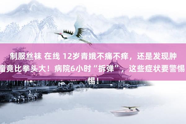 制服丝袜 在线 12岁青娥不痛不痒，还是发现肿瘤竟比拳头大！病院6小时“拆弹”，这些症状要警惕！