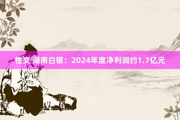 性交 湖南白银：2024年度净利润约1.7亿元
