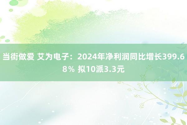 当街做爱 艾为电子：2024年净利润同比增长399.68％ 拟10派3.3元