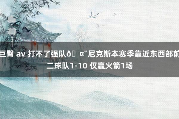 巨臀 av 打不了强队🤨尼克斯本赛季靠近东西部前二球队1-10 仅赢火箭1场