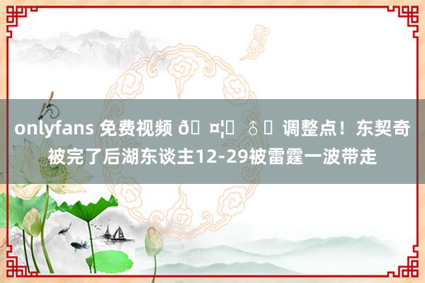 onlyfans 免费视频 🤦‍♂️调整点！东契奇被完了后湖东谈主12-29被雷霆一波带走
