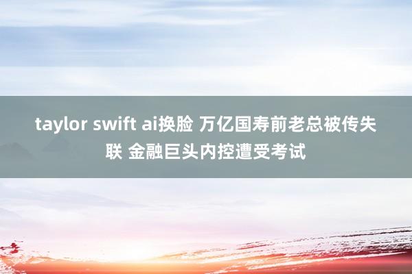 taylor swift ai换脸 万亿国寿前老总被传失联 金融巨头内控遭受考试