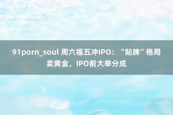 91porn_soul 周六福五冲IPO：“贴牌”格局卖黄金，IPO前大举分成
