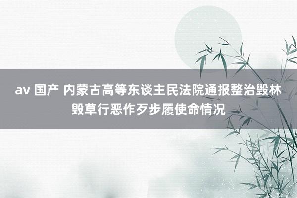 av 国产 内蒙古高等东谈主民法院通报整治毁林毁草行恶作歹步履使命情况