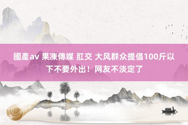 國產av 果凍傳媒 肛交 大风群众提倡100斤以下不要外出！网友不淡定了
