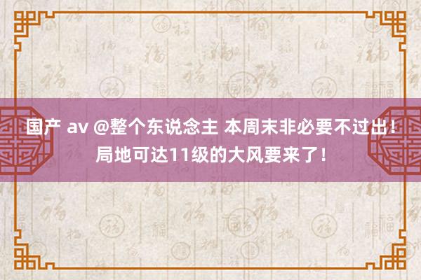 国产 av @整个东说念主 本周末非必要不过出！局地可达11级的大风要来了！
