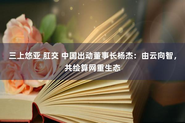 三上悠亚 肛交 中国出动董事长杨杰：由云向智，共绘算网重生态