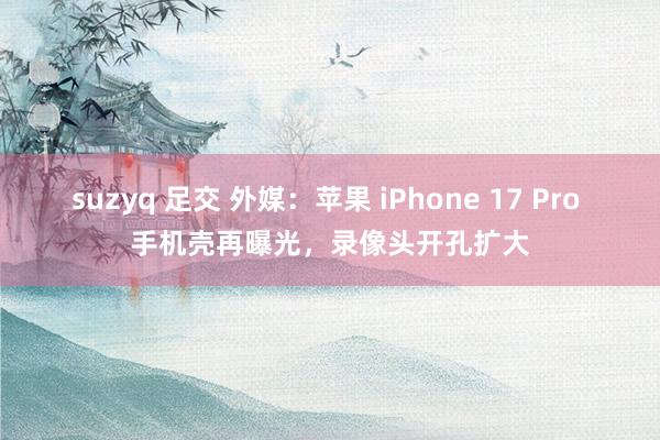 suzyq 足交 外媒：苹果 iPhone 17 Pro 手机壳再曝光，录像头开孔扩大