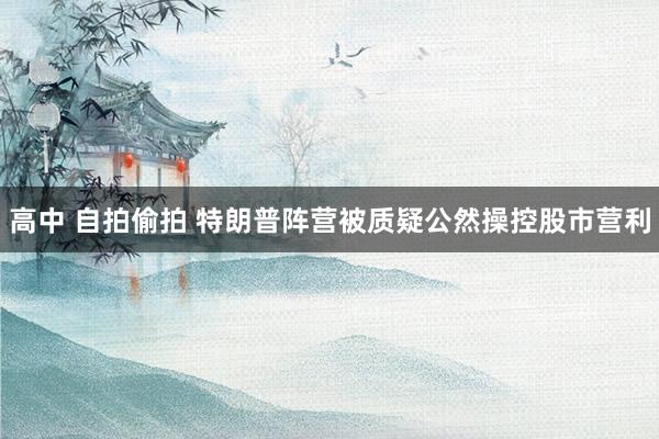 高中 自拍偷拍 特朗普阵营被质疑公然操控股市营利
