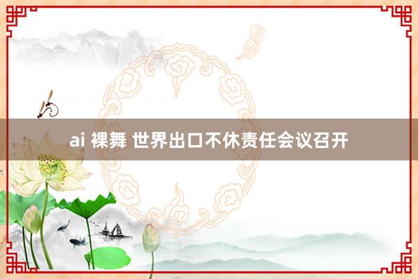 ai 裸舞 世界出口不休责任会议召开