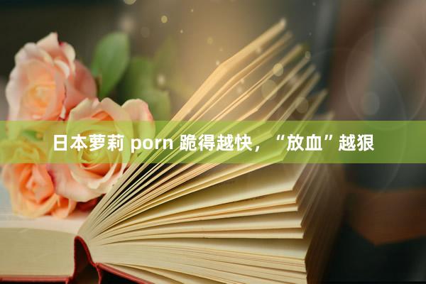 日本萝莉 porn 跪得越快，“放血”越狠
