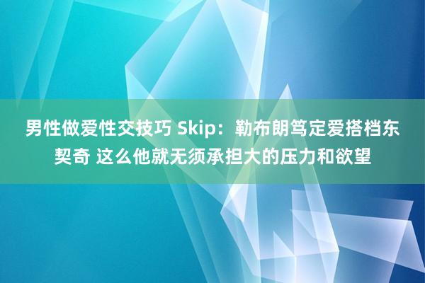 男性做爱性交技巧 Skip：勒布朗笃定爱搭档东契奇 这么他就无须承担大的压力和欲望
