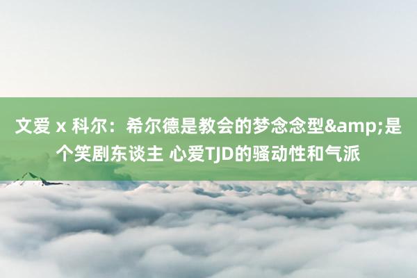 文爱 x 科尔：希尔德是教会的梦念念型&是个笑剧东谈主 心爱TJD的骚动性和气派