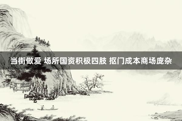 当街做爱 场所国资积极四肢 抠门成本商场庞杂