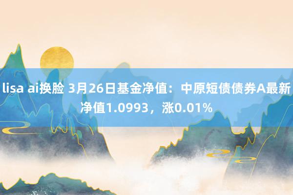 lisa ai换脸 3月26日基金净值：中原短债债券A最新净值1.0993，涨0.01%