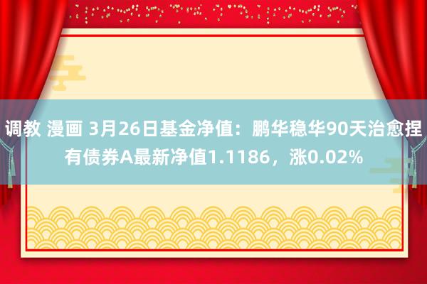 调教 漫画 3月26日基金净值：鹏华稳华90天治愈捏有债券A最新净值1.1186，涨0.02%