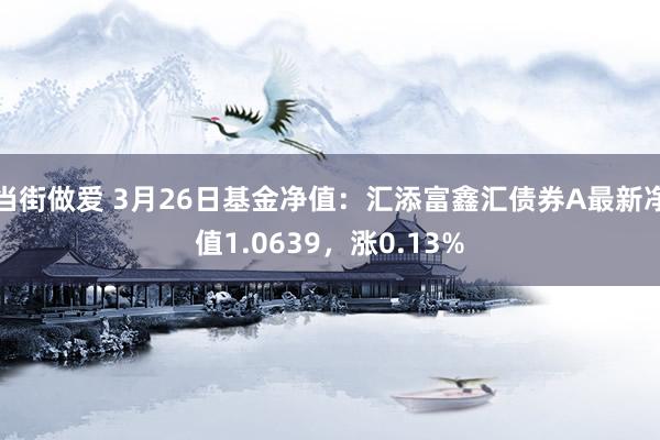 当街做爱 3月26日基金净值：汇添富鑫汇债券A最新净值1.0639，涨0.13%