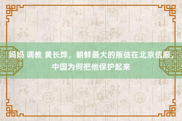 妈妈 调教 黄长烨，朝鲜最大的叛徒在北京信服，中国为何把他保护起来