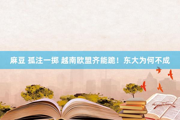 麻豆 孤注一掷 越南欧盟齐能跪！东大为何不成