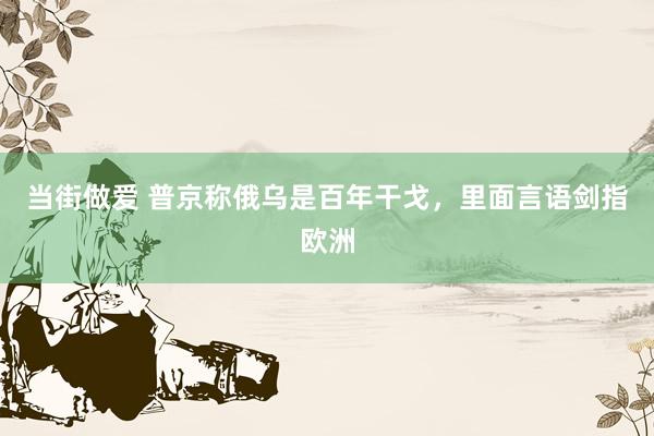 当街做爱 普京称俄乌是百年干戈，里面言语剑指欧洲