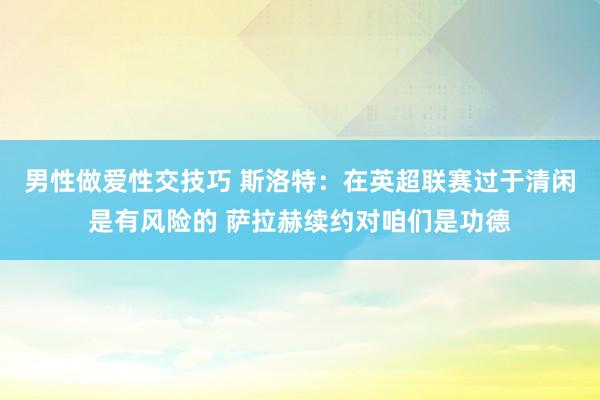 男性做爱性交技巧 斯洛特：在英超联赛过于清闲是有风险的 萨拉赫续约对咱们是功德