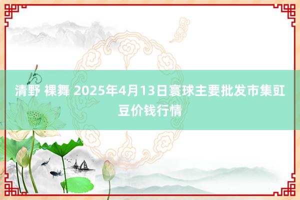 清野 裸舞 2025年4月13日寰球主要批发市集豇豆价钱行情
