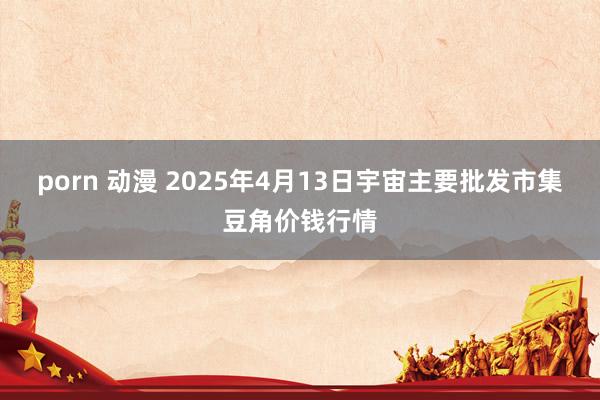 porn 动漫 2025年4月13日宇宙主要批发市集豆角价钱行情