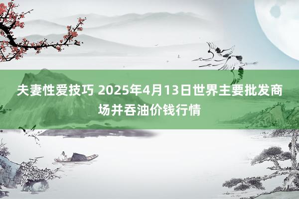 夫妻性爱技巧 2025年4月13日世界主要批发商场并吞油价钱行情