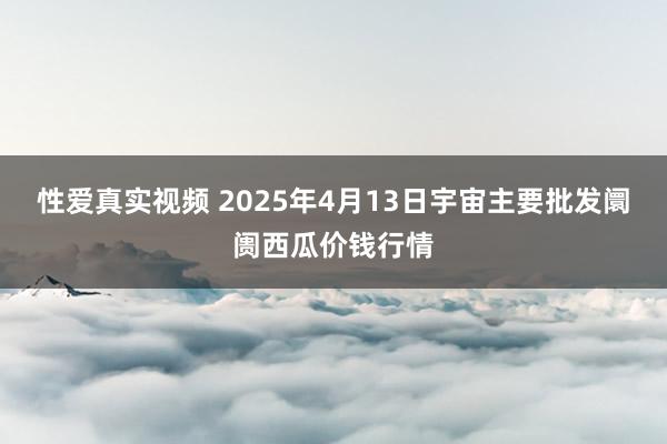 性爱真实视频 2025年4月13日宇宙主要批发阛阓西瓜价钱行情